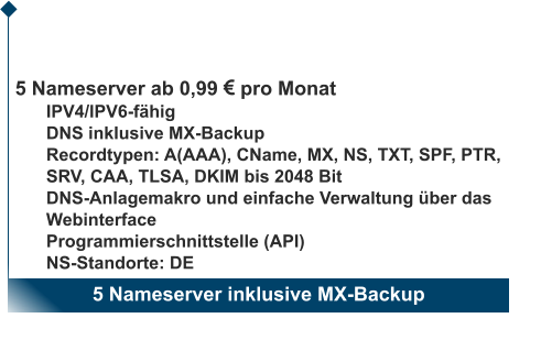 5 Nameserver inklusive MX-Backup                       5 Nameserver ab 0,99  pro Monat IPV4/IPV6-fähig DNS inklusive MX-Backup Recordtypen: A(AAA), CName, MX, NS, TXT, SPF, PTR, SRV, CAA, TLSA, DKIM bis 2048 Bit DNS-Anlagemakro und einfache Verwaltung über das Webinterface Programmierschnittstelle (API) NS-Standorte: DE