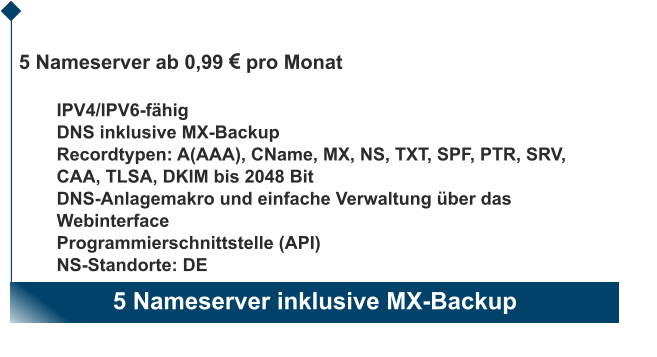 5 Nameserver inklusive MX-Backup                       5 Nameserver ab 0,99 EUR pro Monat  IPV4/IPV6-fähig DNS inklusive MX-Backup Recordtypen: A(AAA), CName, MX, NS, TXT, SPF, PTR, SRV, CAA, TLSA, DKIM bis 2048 Bit DNS-Anlagemakro und einfache Verwaltung über das Webinterface Programmierschnittstelle (API) NS-Standorte: DE