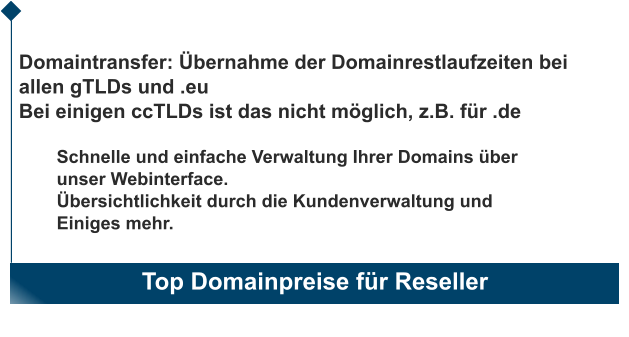 Top Domainpreise für Reseller                       Domaintransfer: Übernahme der Domainrestlaufzeiten bei allen gTLDs und .eu Bei einigen ccTLDs ist das nicht möglich, z.B. für .de  Schnelle und einfache Verwaltung Ihrer Domains über unser Webinterface. Übersichtlichkeit durch die Kundenverwaltung und  Einiges mehr.